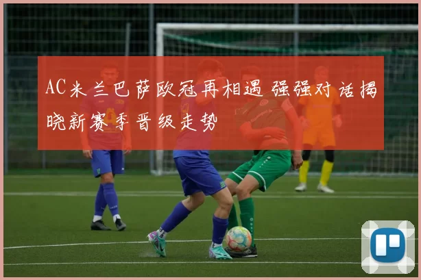 AC米兰巴萨欧冠再相遇 强强对话揭晓新赛季晋级走势