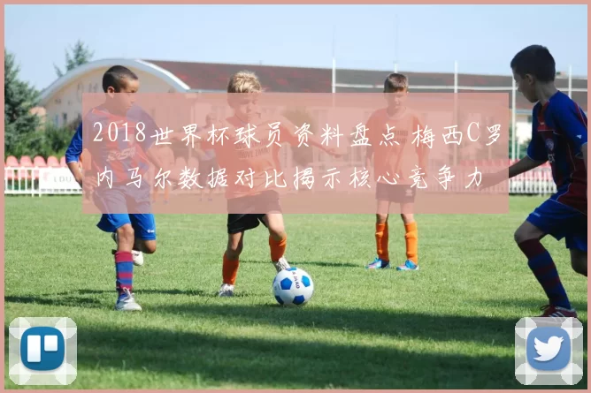 2018世界杯球员资料盘点 梅西C罗内马尔数据对比揭示核心竞争力