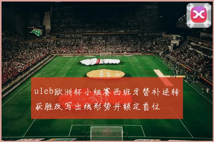 uleb欧洲杯小组赛西班牙替补逆转获胜改写出线形势并锁定首位