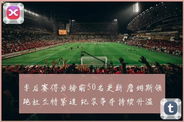 季后赛得分榜前50名更新 詹姆斯领跑杜兰特紧追 纪录争夺持续升温