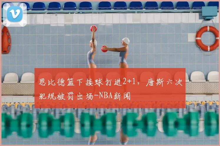 恩比德篮下接球打进2+1，唐斯六次犯规被罚出场-NBA新闻